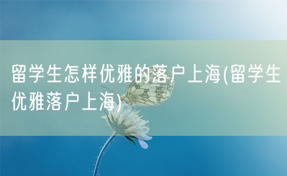 留学生怎样优雅的落户上海(留学生优雅落户上海)