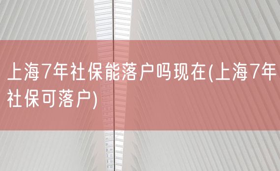 上海7年社保能落户吗现在(上海7年社保可落户)