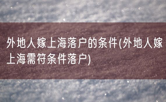 外地人嫁上海落户的条件(外地人嫁上海需符条件落户)