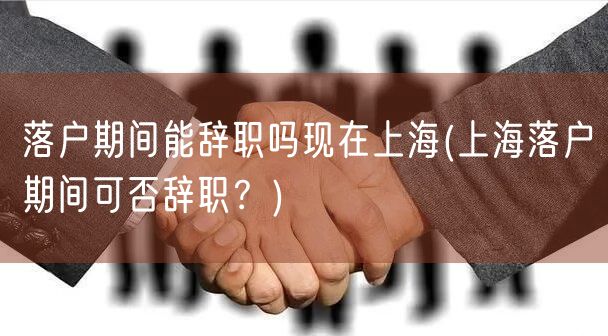 落户期间能辞职吗现在上海(上海落户期间可否辞职？)