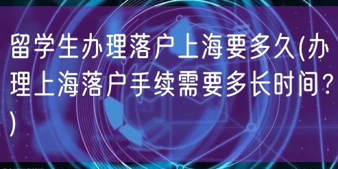 留学生办理落户上海要多久(办理上海落户手续需要多长时间？)