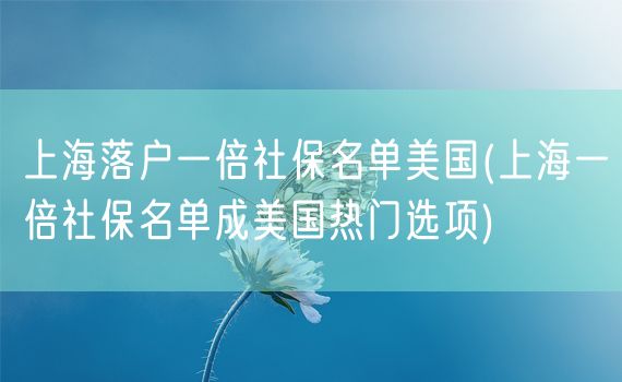 上海落户一倍社保名单美国(上海一倍社保名单成美国热门选项)