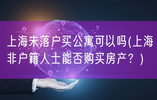 上海未落户买公寓可以吗(上海非户籍人士能否购买房产？)