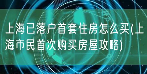 上海已落户首套住房怎么买(上海市民首次购买房屋攻略)