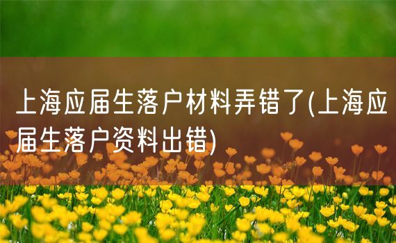 上海应届生落户材料弄错了(上海应届生落户资料出错)