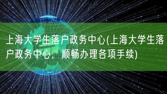 上海大学生落户政务中心(上海大学生落户政务中心，顺畅办理各项手续)