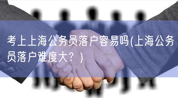 考上上海公务员落户容易吗(上海公务员落户难度大？)