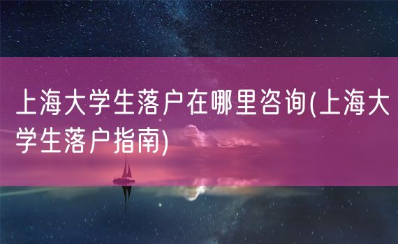 上海大学生落户在哪里咨询(上海大学生落户指南)