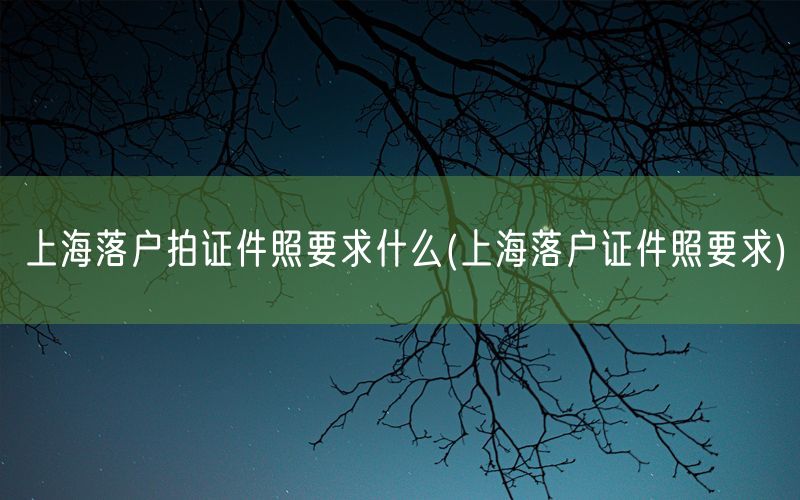 上海落户拍证件照要求什么(上海落户证件照要求)