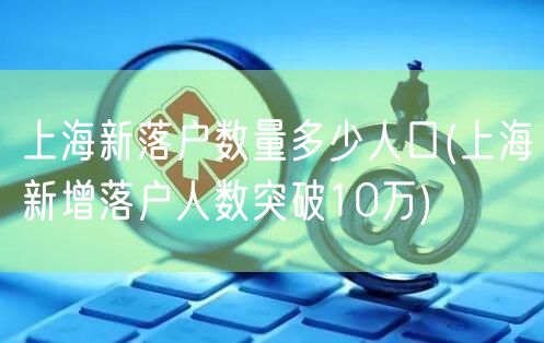 上海新落户数量多少人口(上海新增落户人数突破10万)