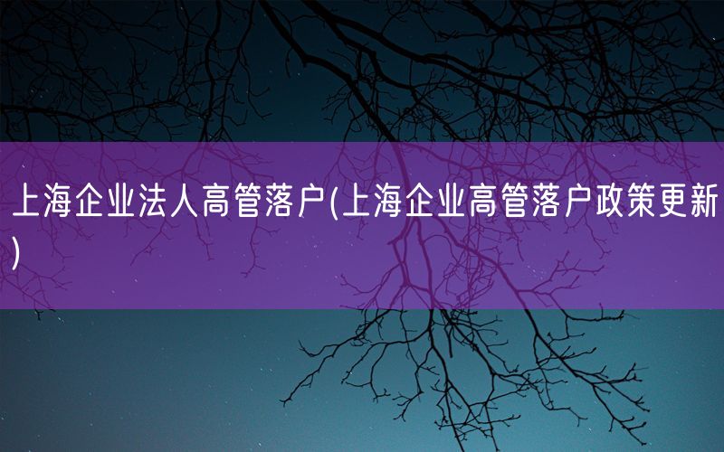 上海企业法人高管落户(上海企业高管落户政策更新)