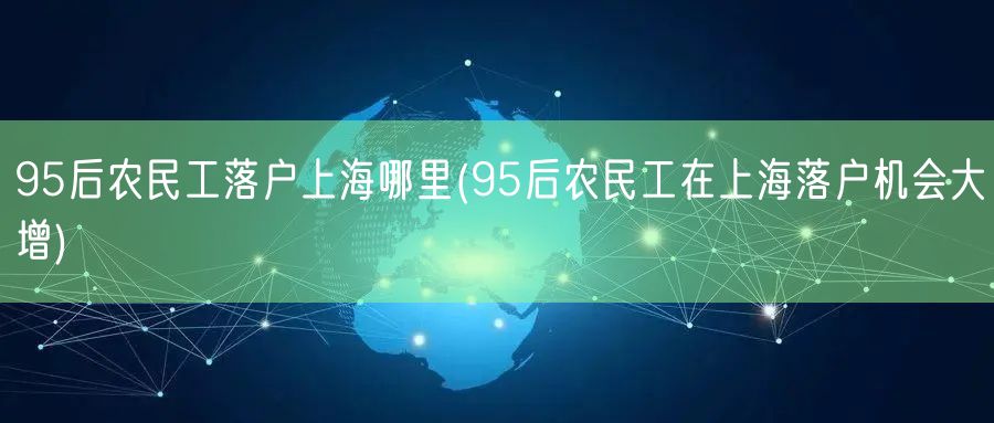 95后农民工落户上海哪里(95后农民工在上海落户机会大增)