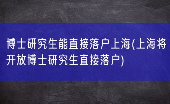 博士研究生能直接落户上海(上海将开放博士研究生直接落户)