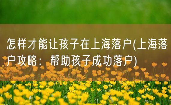 怎样才能让孩子在上海落户(上海落户攻略：帮助孩子成功落户)