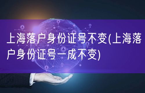 上海落户身份证号不变(上海落户身份证号一成不变)