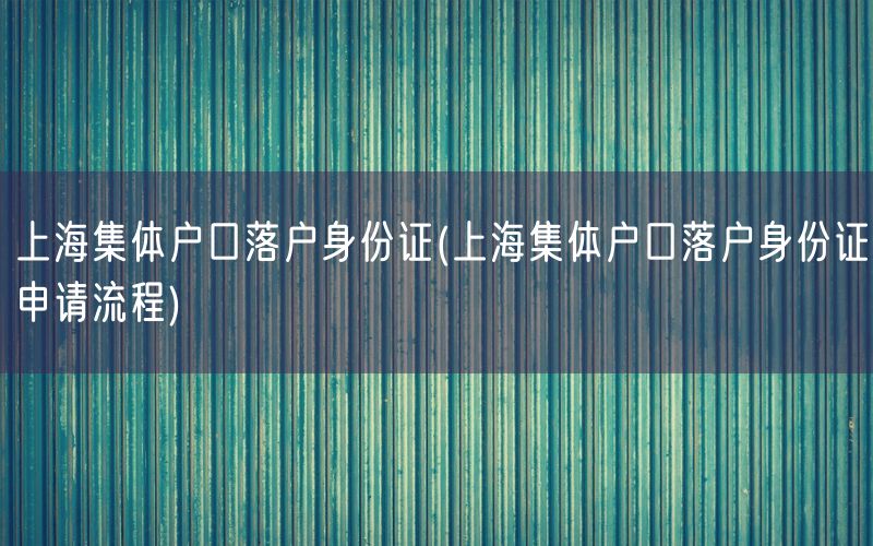 上海集体户口落户身份证(上海集体户口落户身份证申请流程)