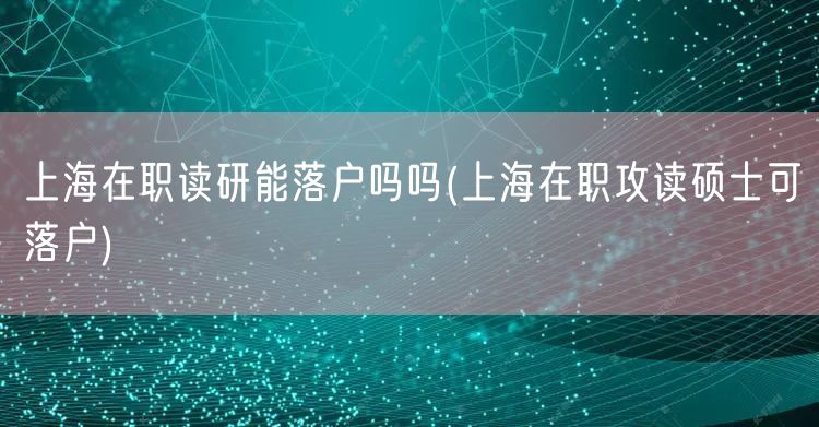 上海在职读研能落户吗吗(上海在职攻读硕士可落户)