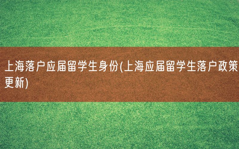 上海落户应届留学生身份(上海应届留学生落户政策更新)