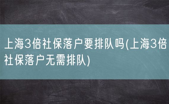 上海3倍社保落户要排队吗(上海3倍社保落户无需排队)