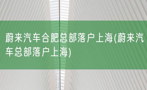 蔚来汽车合肥总部落户上海(蔚来汽车总部落户上海)