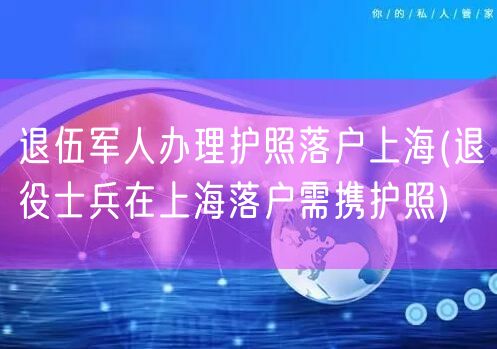 退伍军人办理护照落户上海(退役士兵在上海落户需携护照)