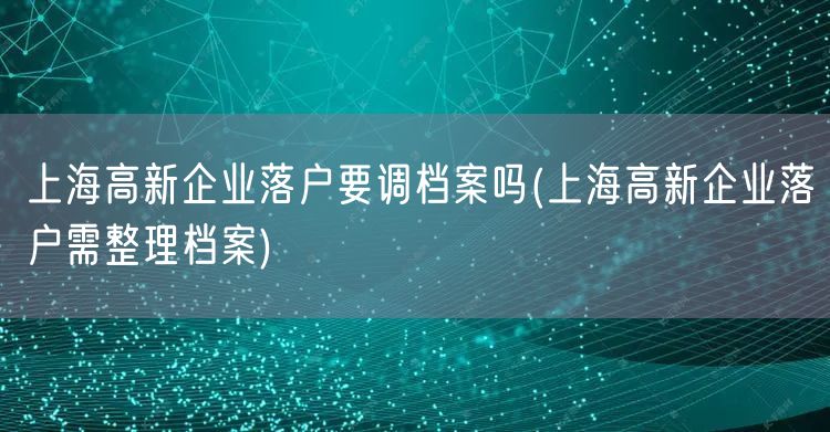 上海高新企业落户要调档案吗(上海高新企业落户需整理档案)