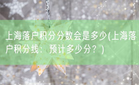 上海落户积分分数会是多少(上海落户积分线：预计多少分？)