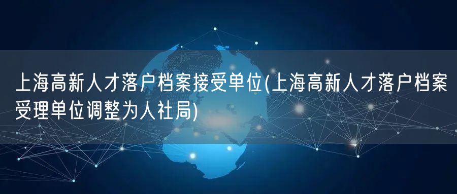 上海高新人才落户档案接受单位(上海高新人才落户档案受理单位调整为人社局)