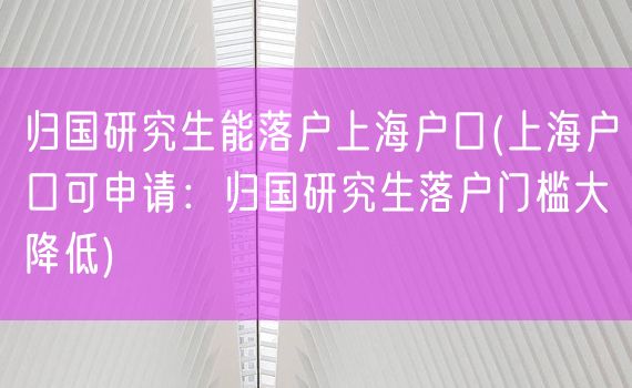 归国研究生能落户上海户口(上海户口可申请：归国研究生落户门槛大降低)