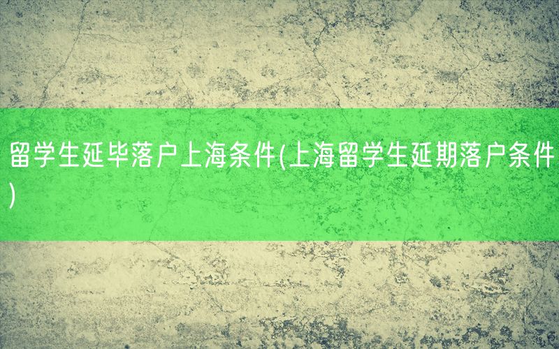 留学生延毕落户上海条件(上海留学生延期落户条件)