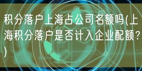 积分落户上海占公司名额吗(上海积分落户是否计入企业配额？)