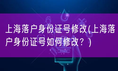 上海落户身份证号修改(上海落户身份证号如何修改？)