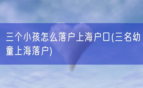 三个小孩怎么落户上海户口(三名幼童上海落户)