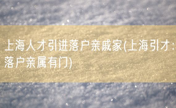 上海人才引进落户亲戚家(上海引才：落户亲属有门)