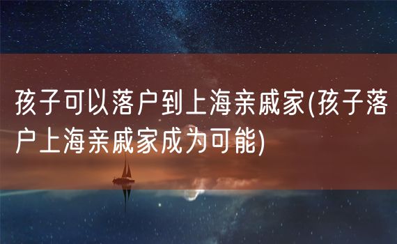 孩子可以落户到上海亲戚家(孩子落户上海亲戚家成为可能)