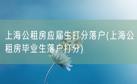 上海公租房应届生打分落户(上海公租房毕业生落户打分)