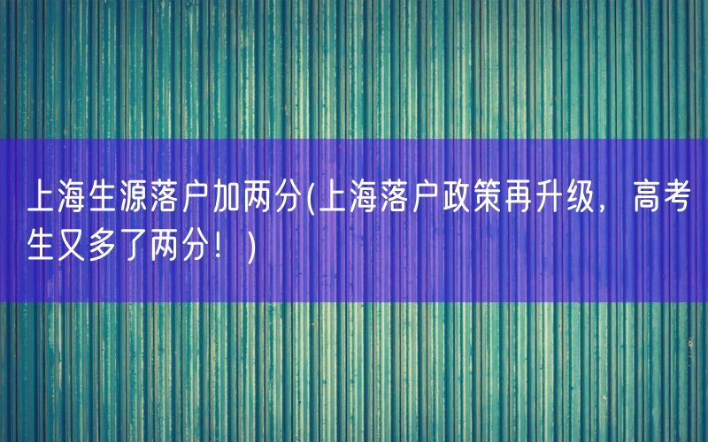 上海生源落户加两分(上海落户政策再升级，高考生又多了两分！)