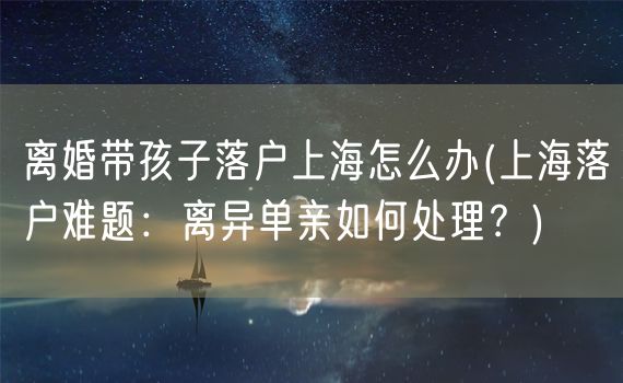 离婚带孩子落户上海怎么办(上海落户难题：离异单亲如何处理？)