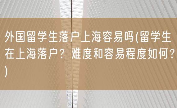 外国留学生落户上海容易吗(留学生在上海落户？难度和容易程度如何？)