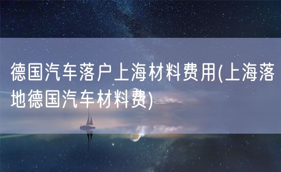 德国汽车落户上海材料费用(上海落地德国汽车材料费)