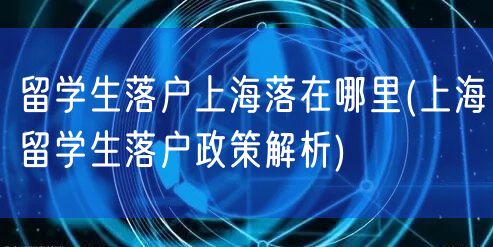 留学生落户上海落在哪里(上海留学生落户政策解析)