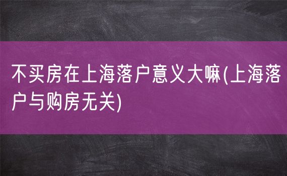 不买房在上海落户意义大嘛(上海落户与购房无关)