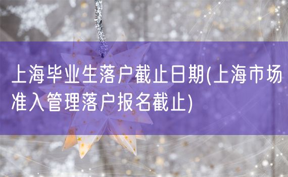 上海毕业生落户截止日期(上海市场准入管理落户报名截止)