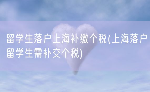 留学生落户上海补缴个税(上海落户留学生需补交个税)