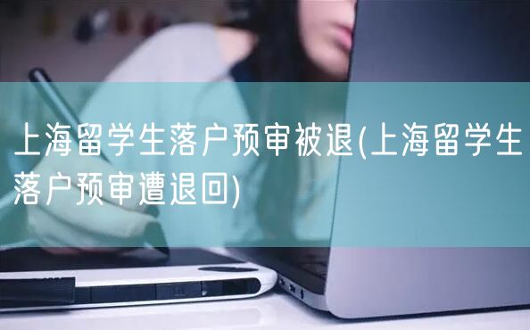 上海留学生落户预审被退(上海留学生落户预审遭退回)