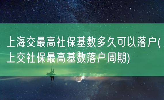 上海交最高社保基数多久可以落户(上交社保最高基数落户周期)