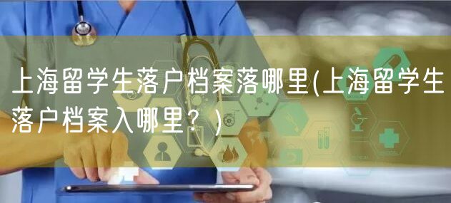 上海留学生落户档案落哪里(上海留学生落户档案入哪里？)