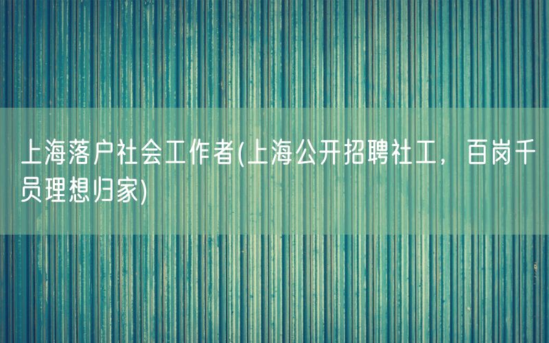 上海落户社会工作者(上海公开招聘社工，百岗千员理想归家)