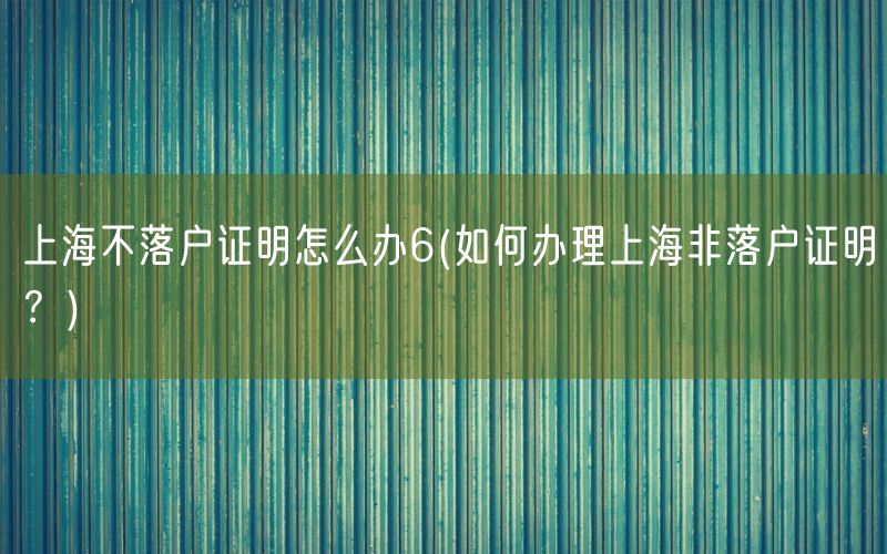 上海不落户证明怎么办6(如何办理上海非落户证明？)