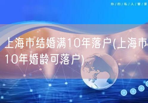 上海市结婚满10年落户(上海市10年婚龄可落户)